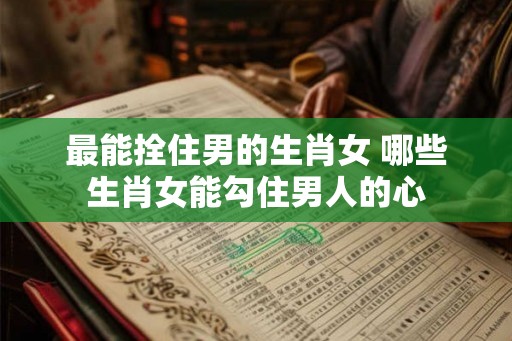 最能拴住男的生肖女 哪些生肖女能勾住男人的心