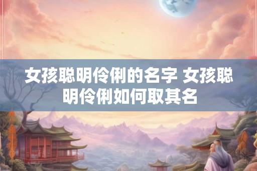 女孩聪明伶俐的名字 女孩聪明伶俐如何取其名 女孩聪明伶俐的名字 女孩聪明伶俐如何取其名