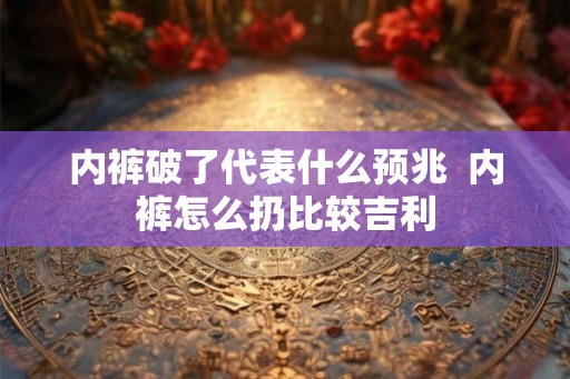 内裤破了代表什么预兆 内裤怎么扔比较吉利 内裤破了代表什么预兆 内裤怎么扔比较吉利