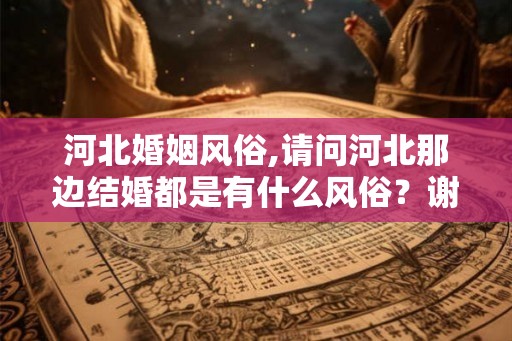 河北婚姻风俗,请问河北那边结婚都是有什么风俗？谢谢