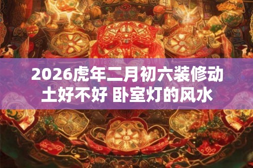 2026虎年二月初六装修动土好不好 卧室灯的风水 2026虎年二月初六装修动土好不好 卧室灯的风水