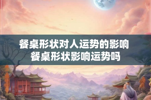 餐桌形状对人运势的影响 餐桌形状影响运势吗 餐桌形状对人运势的影响 餐桌形状影响运势吗