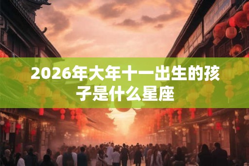 2026年大年十一出生的孩子是什么星座 2026年大年十一出生的孩子是什么星座