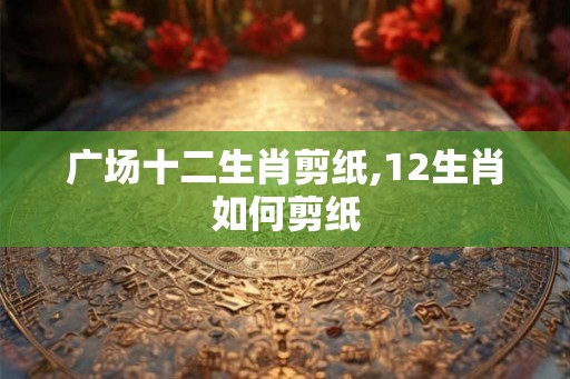 广场十二生肖剪纸,12生肖如何剪纸