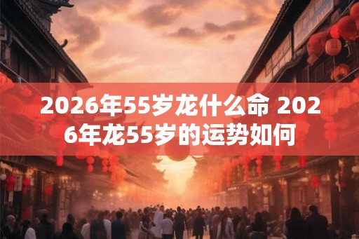 2026年55岁龙什么命 2026年龙55岁的运势如何