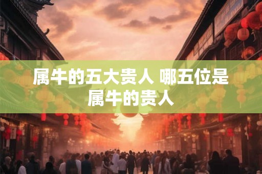 属牛的五大贵人 哪五位是属牛的贵人