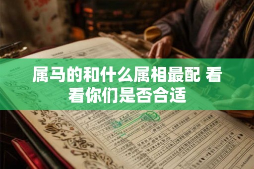 属马的和什么属相最配 看看你们是否合适 属马的和什么属相最配 看看你们是否合适