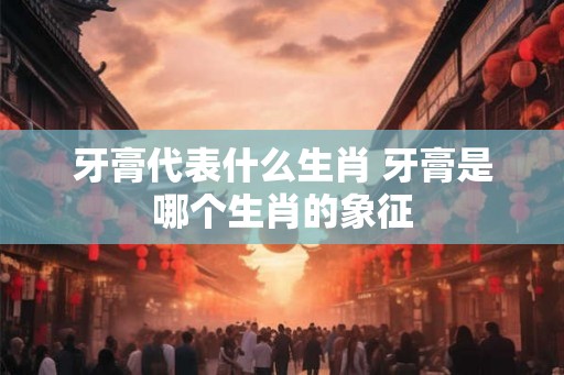 牙膏代表什么生肖 牙膏是哪个生肖的象征