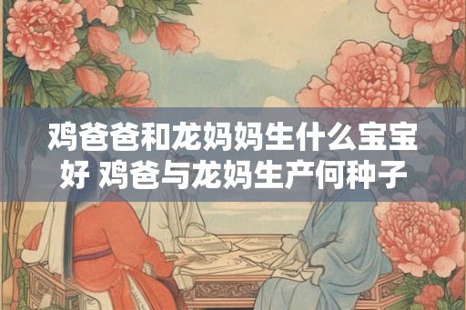 鸡爸爸和龙妈妈生什么宝宝好 鸡爸与龙妈生产何种子嗣