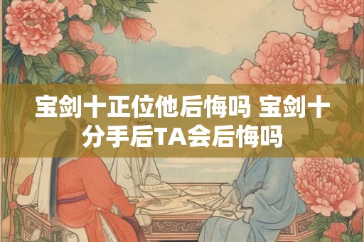 宝剑十正位他后悔吗 宝剑十分手后TA会后悔吗 宝剑十正位他后悔吗 宝剑十分手后TA会后悔吗