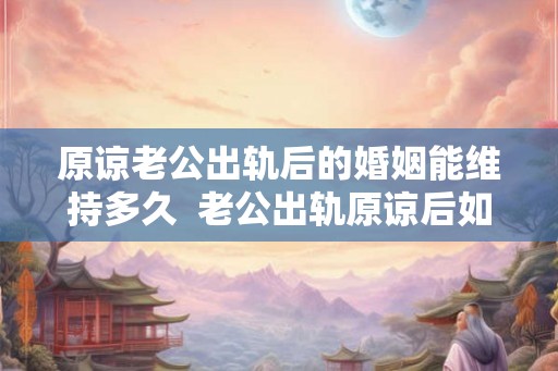 原谅老公出轨后的婚姻能维持多久 老公出轨原谅后如何化解心结 原谅老公出轨后的婚姻能维持多久 老公出轨原谅后如何化解心结
