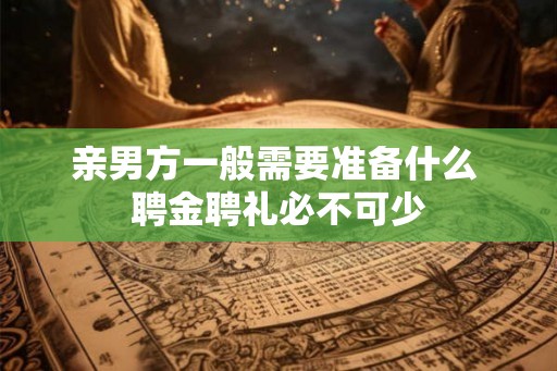 亲男方一般需要准备什么 聘金聘礼必不可少