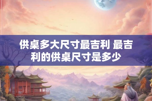 供桌多大尺寸最吉利 最吉利的供桌尺寸是多少