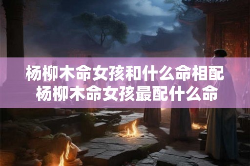 杨柳木命女孩和什么命相配 杨柳木命女孩最配什么命