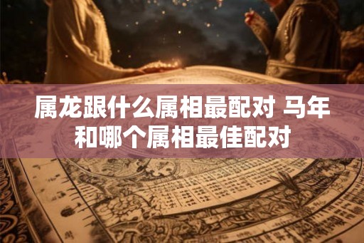 属龙跟什么属相最配对 马年和哪个属相最佳配对