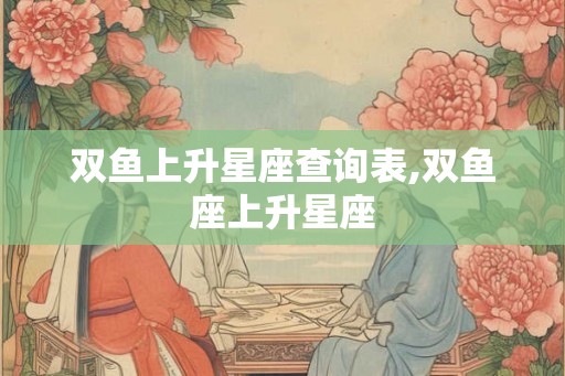 双鱼上升星座查询表,双鱼座上升星座 双鱼上升星座查询表,双鱼座上升星座