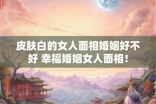 皮肤白的女人面相婚姻好不好 幸福婚姻女人面相！