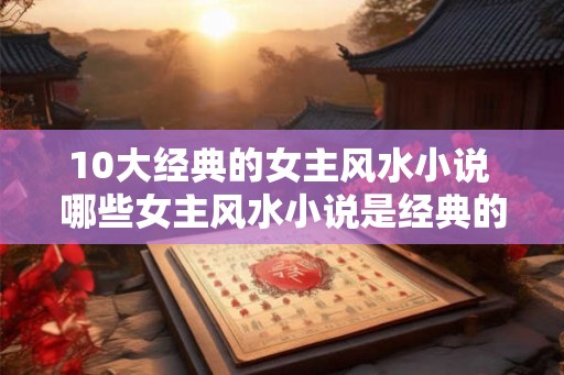 10大经典的女主风水小说 哪些女主风水小说是经典的前十