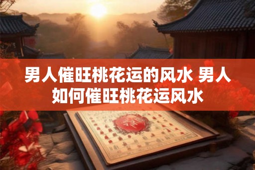 男人催旺桃花运的风水 男人如何催旺桃花运风水 男人催旺桃花运的风水 男人如何催旺桃花运风水