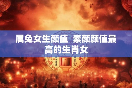 属兔女生颜值 素颜颜值最高的生肖女 属兔女生颜值 素颜颜值最高的生肖女