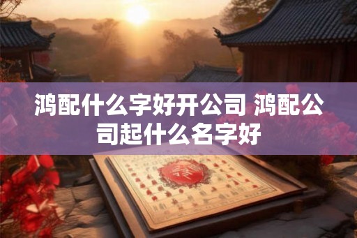 鸿配什么字好开公司 鸿配公司起什么名字好 鸿配什么字好开公司 鸿配公司起什么名字好