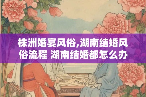 株洲婚宴风俗,湖南结婚风俗流程 湖南结婚都怎么办的