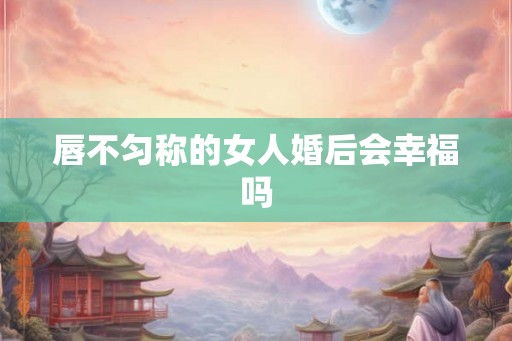 唇不匀称的女人婚后会幸福吗 唇不匀称的女人婚后会幸福吗