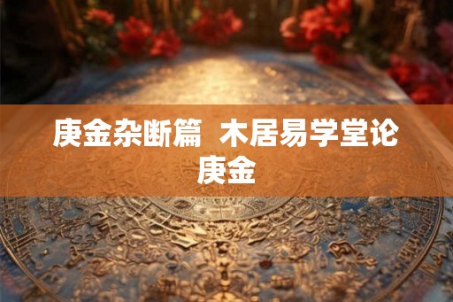 庚金杂断篇 木居易学堂论庚金 庚金杂断篇 木居易学堂论庚金