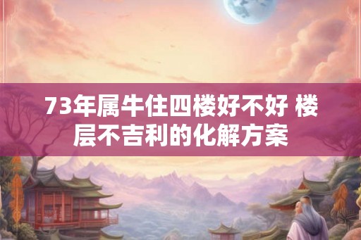 73年属牛住四楼好不好 楼层不吉利的化解方案
