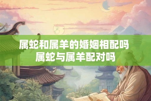 属蛇和属羊的婚姻相配吗 属蛇与属羊配对吗 属蛇和属羊的婚姻相配吗 属蛇与属羊配对吗