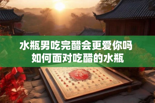 水瓶男吃完醋会更爱你吗 如何面对吃醋的水瓶