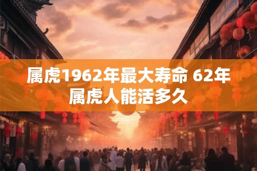 属虎1962年最大寿命 62年属虎人能活多久