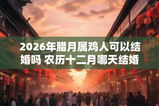 2026年腊月属鸡人可以结婚吗 农历十二月哪天结婚最好