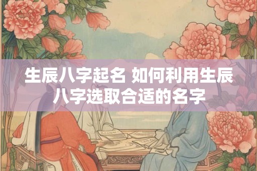 生辰八字起名 如何利用生辰八字选取合适的名字
