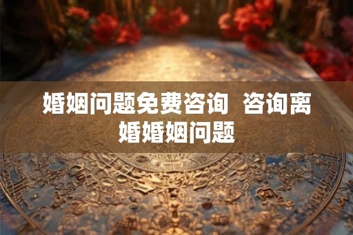 婚姻问题免费咨询  咨询离婚婚姻问题