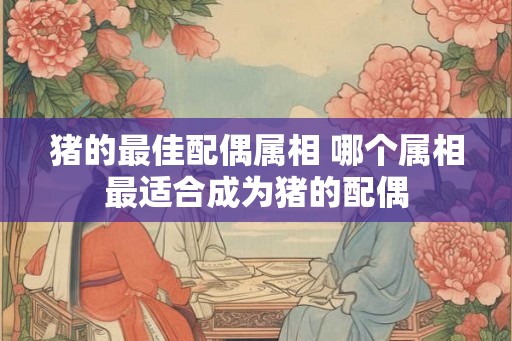 猪的最佳配偶属相 哪个属相最适合成为猪的配偶