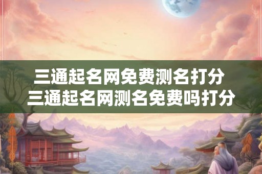 三通起名网免费测名打分 三通起名网测名免费吗打分准吗