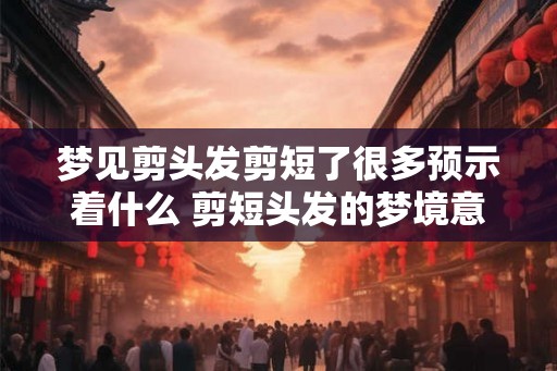 梦见剪头发剪短了很多预示着什么 剪短头发的梦境意味着什么 梦见剪头发剪短了很多预示着什么 剪短头发的梦境意味着什么