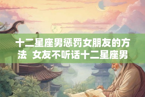 十二星座男惩罚女朋友的方法  女友不听话十二星座男会怎么做