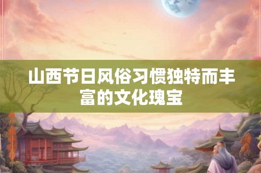 山西节日风俗习惯独特而丰富的文化瑰宝