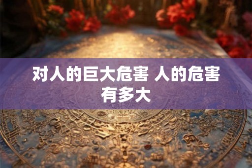 对人的巨大危害 人的危害有多大