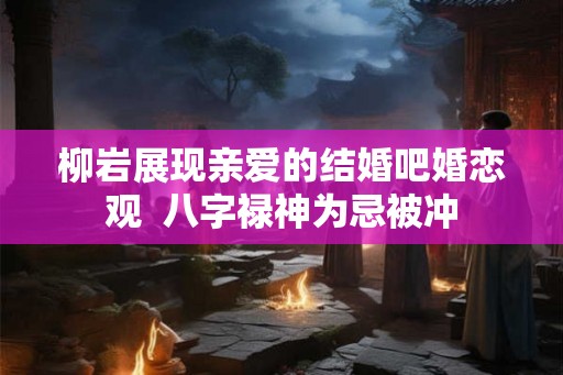 柳岩展现亲爱的结婚吧婚恋观  八字禄神为忌被冲