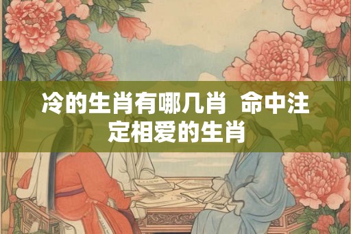 冷的生肖有哪几肖 命中注定相爱的生肖 冷的生肖有哪几肖 命中注定相爱的生肖