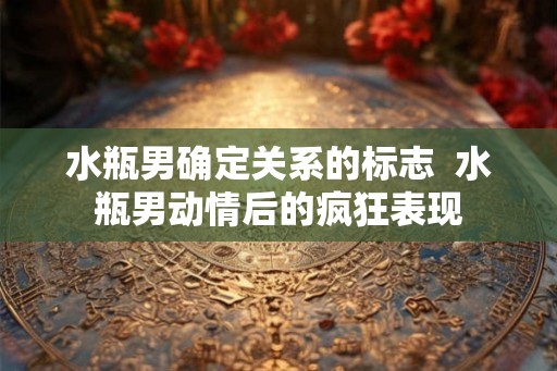 水瓶男确定关系的标志  水瓶男动情后的疯狂表现