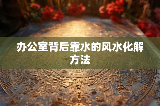 办公室背后靠水的风水化解方法 办公室背后靠水的风水化解方法