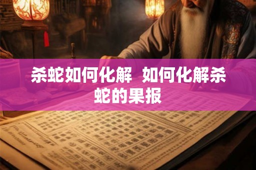 杀蛇如何化解 如何化解杀蛇的果报 杀蛇如何化解 如何化解杀蛇的果报