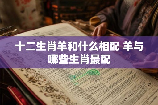 十二生肖羊和什么相配 羊与哪些生肖最配