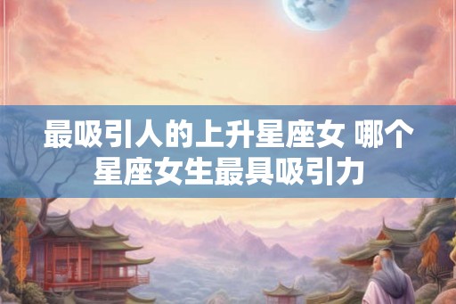 最吸引人的上升星座女 哪个星座女生最具吸引力