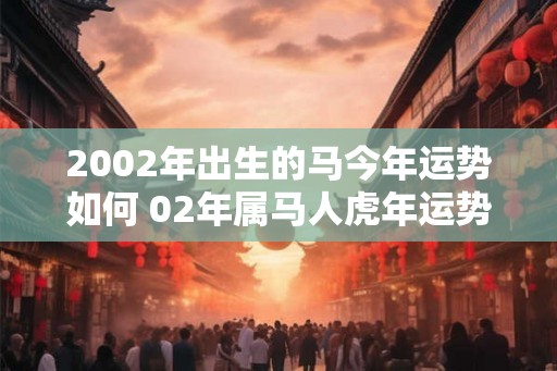 2002年出生的马今年运势如何 02年属马人虎年运势如何