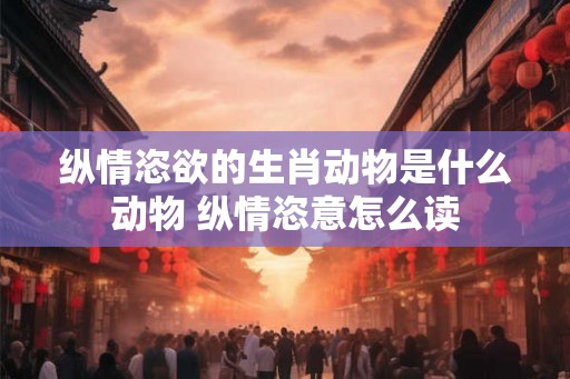 纵情恣欲的生肖动物是什么动物 纵情恣意怎么读 纵情恣欲的生肖动物是什么动物 纵情恣意怎么读